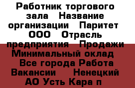 Работник торгового зала › Название организации ­ Паритет, ООО › Отрасль предприятия ­ Продажи › Минимальный оклад ­ 1 - Все города Работа » Вакансии   . Ненецкий АО,Усть-Кара п.